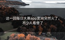 这一回<strong>每日大赛app</strong>官网突然火了，不少人看傻了