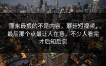 原来最狠的不是内容，蘑菇短视频，最后那个点最让人在意，不少人看完才后知后觉