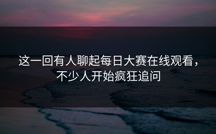 这一回有人聊起每日大赛在线观看，不少人开始疯狂追问  第1张