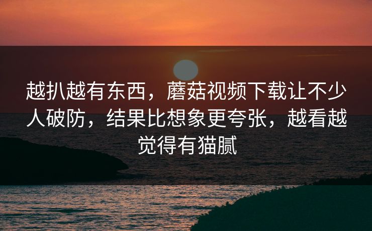 越扒越有东西，蘑菇视频下载让不少人破防，结果比想象更夸张，越看越觉得有猫腻  第1张
