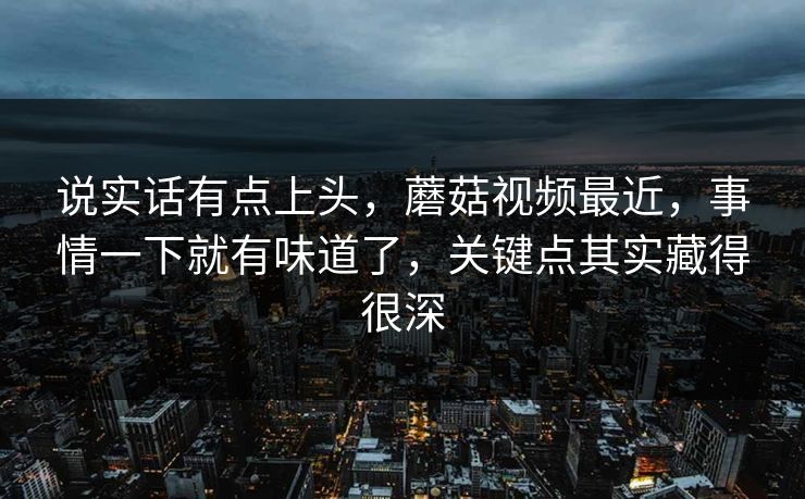 说实话有点上头，蘑菇视频最近，事情一下就有味道了，关键点其实藏得很深  第1张