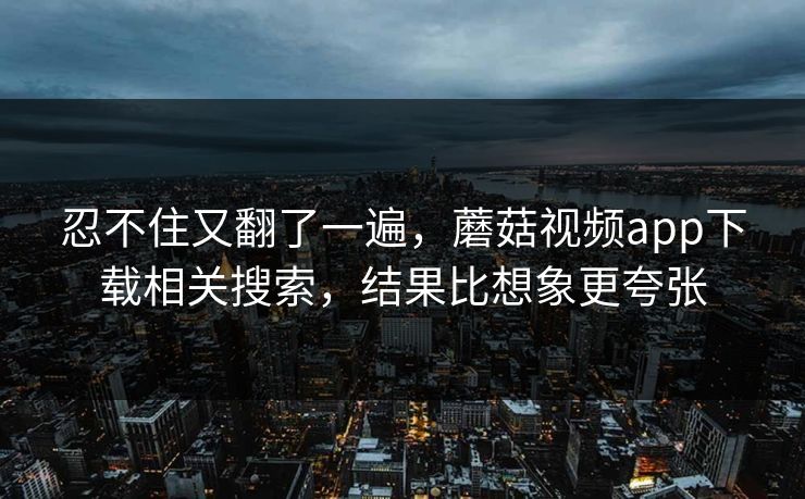 忍不住又翻了一遍，蘑菇视频app下载相关搜索，结果比想象更夸张  第1张