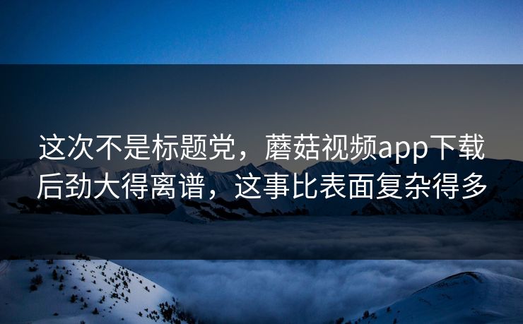 这次不是标题党，蘑菇视频app下载后劲大得离谱，这事比表面复杂得多  第1张