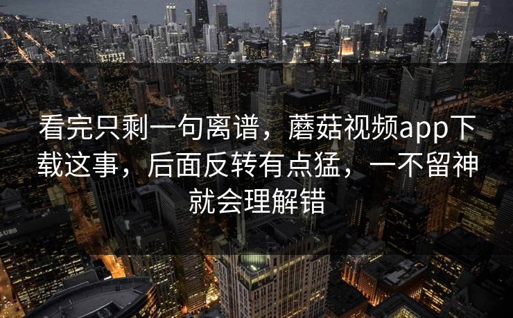 看完只剩一句离谱，蘑菇视频app下载这事，后面反转有点猛，一不留神就会理解错