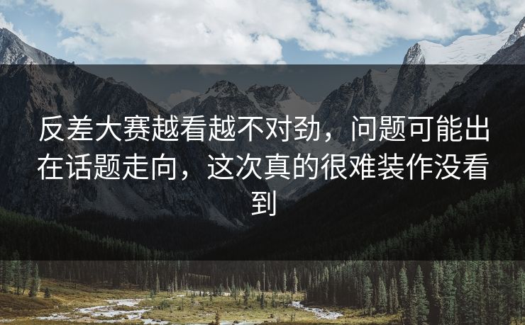 反差大赛越看越不对劲，问题可能出在话题走向，这次真的很难装作没看到