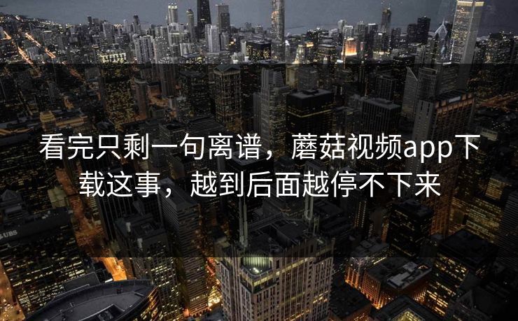 看完只剩一句离谱，蘑菇视频app下载这事，越到后面越停不下来
