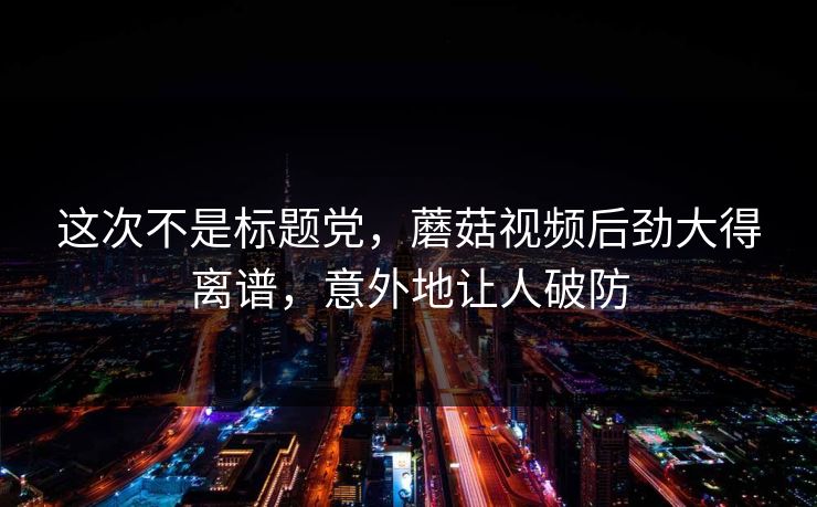 这次不是标题党，蘑菇视频后劲大得离谱，意外地让人破防