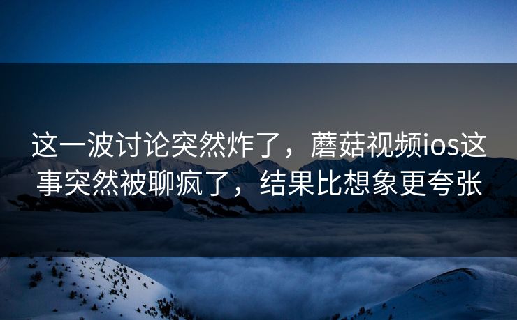 这一波讨论突然炸了，蘑菇视频ios这事突然被聊疯了，结果比想象更夸张