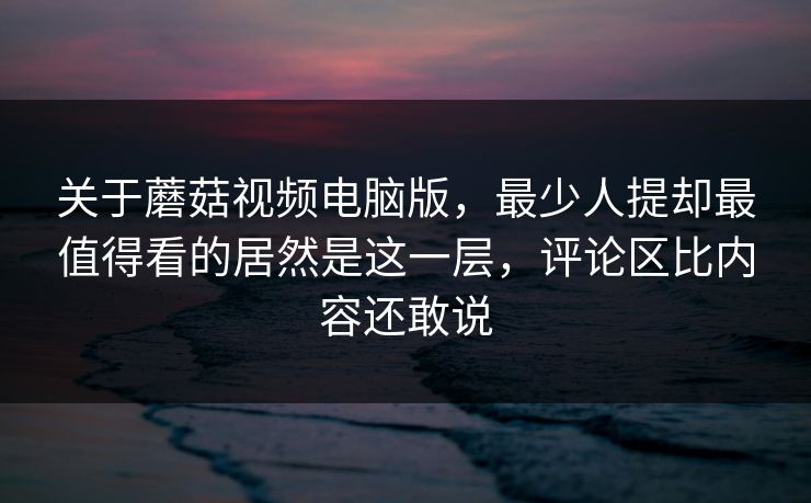 关于蘑菇视频电脑版，最少人提却最值得看的居然是这一层，评论区比内容还敢说