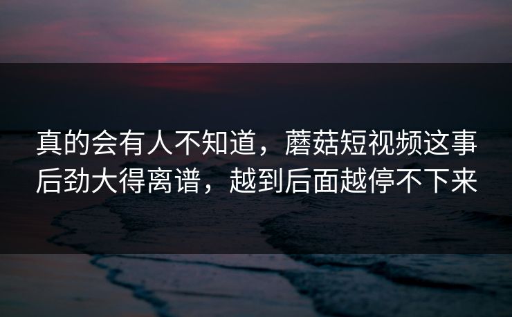 真的会有人不知道，蘑菇短视频这事后劲大得离谱，越到后面越停不下来