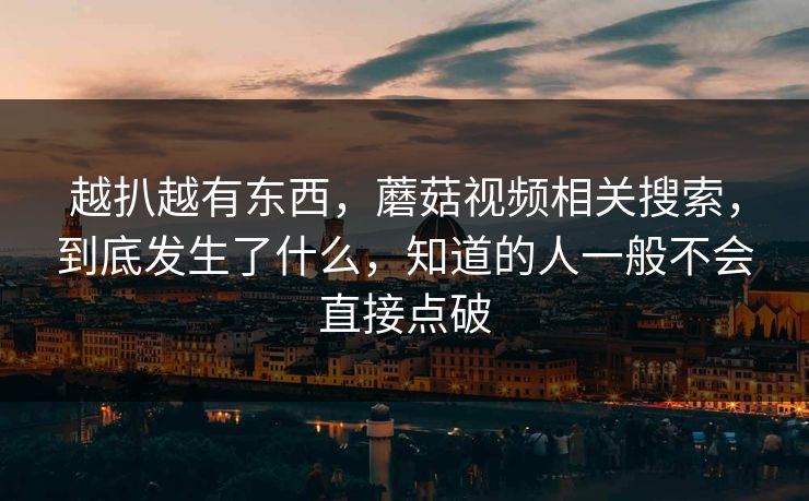 越扒越有东西，蘑菇视频相关搜索，到底发生了什么，知道的人一般不会直接点破