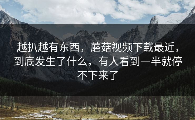 越扒越有东西，蘑菇视频下载最近，到底发生了什么，有人看到一半就停不下来了