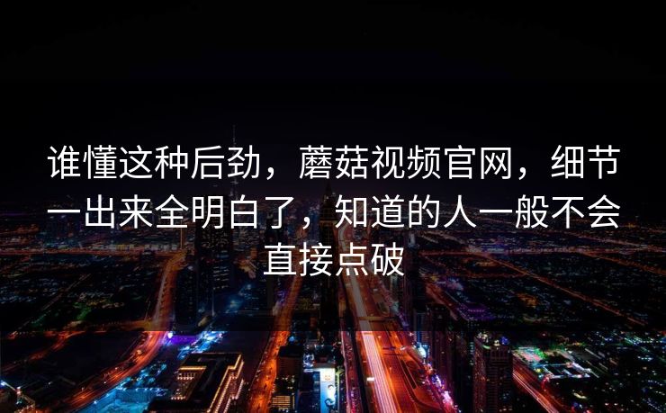 谁懂这种后劲，蘑菇视频官网，细节一出来全明白了，知道的人一般不会直接点破