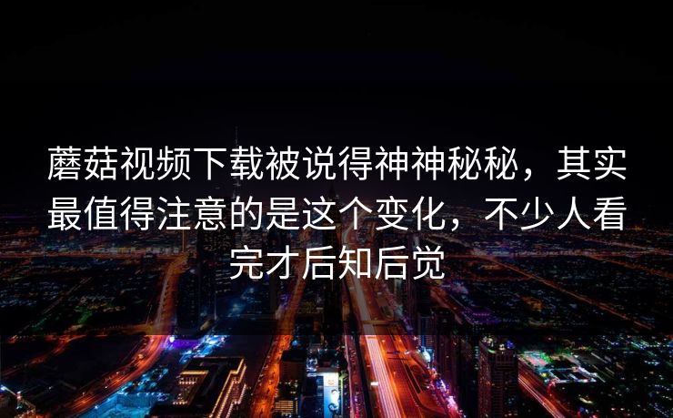 蘑菇视频下载被说得神神秘秘，其实最值得注意的是这个变化，不少人看完才后知后觉