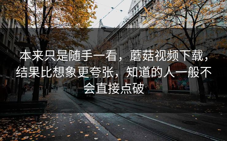 本来只是随手一看，蘑菇视频下载，结果比想象更夸张，知道的人一般不会直接点破