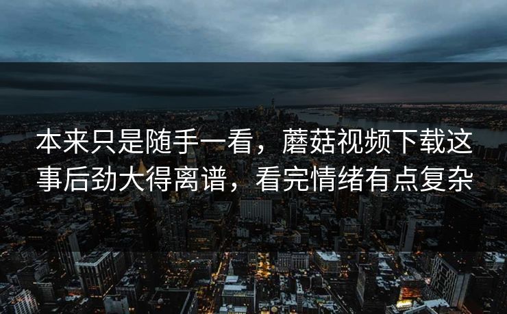 本来只是随手一看，蘑菇视频下载这事后劲大得离谱，看完情绪有点复杂