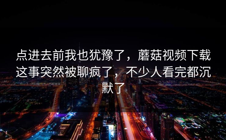 点进去前我也犹豫了，蘑菇视频下载这事突然被聊疯了，不少人看完都沉默了  第1张