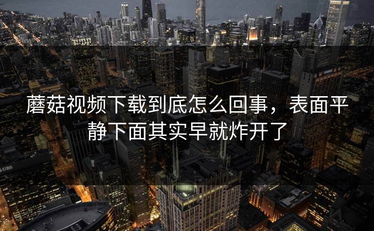 蘑菇视频下载到底怎么回事，表面平静下面其实早就炸开了  第1张