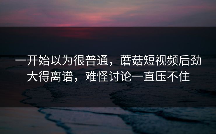 一开始以为很普通，蘑菇短视频后劲大得离谱，难怪讨论一直压不住  第1张
