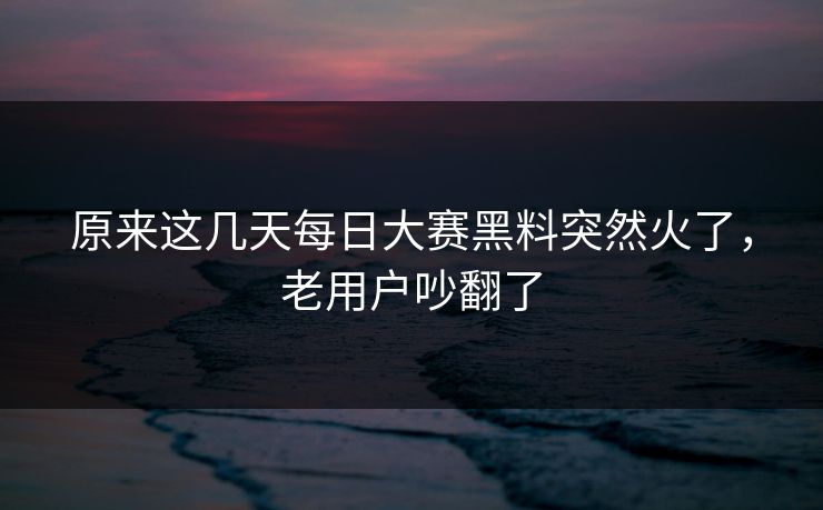 原来这几天每日大赛黑料突然火了，老用户吵翻了  第1张
