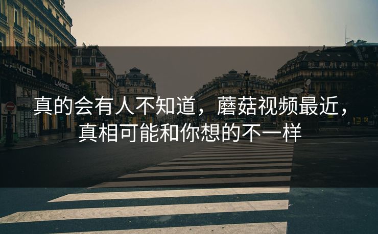 真的会有人不知道，蘑菇视频最近，真相可能和你想的不一样  第1张