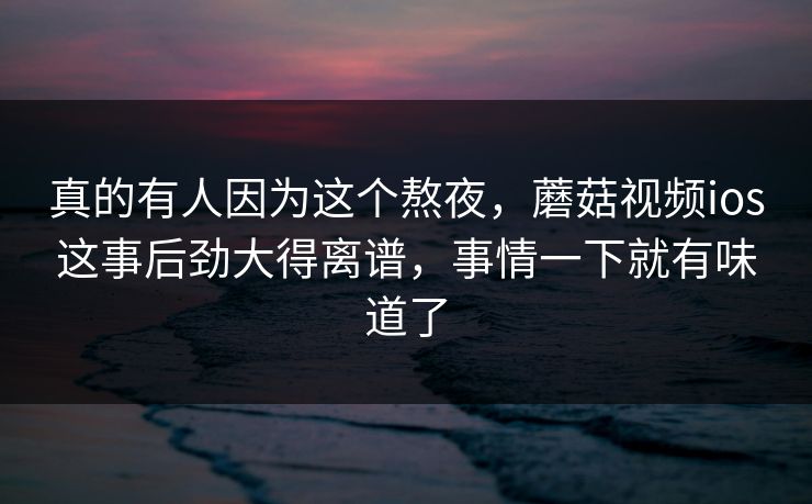 真的有人因为这个熬夜，蘑菇视频ios这事后劲大得离谱，事情一下就有味道了  第1张