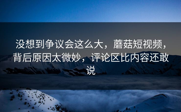 没想到争议会这么大，蘑菇短视频，背后原因太微妙，评论区比内容还敢说  第1张