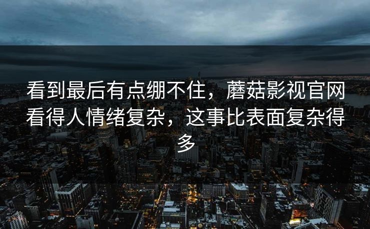 看到最后有点绷不住，蘑菇影视官网看得人情绪复杂，这事比表面复杂得多  第1张