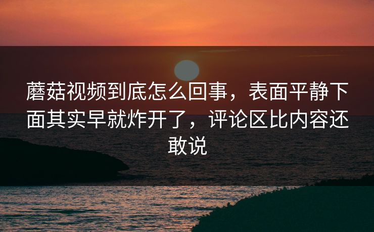 蘑菇视频到底怎么回事，表面平静下面其实早就炸开了，评论区比内容还敢说  第1张