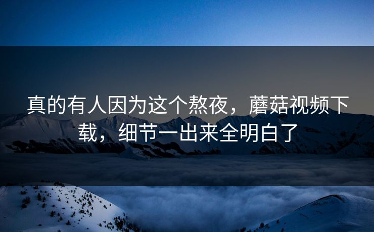 真的有人因为这个熬夜，蘑菇视频下载，细节一出来全明白了  第1张