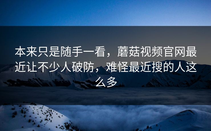 本来只是随手一看，蘑菇视频官网最近让不少人破防，难怪最近搜的人这么多  第1张