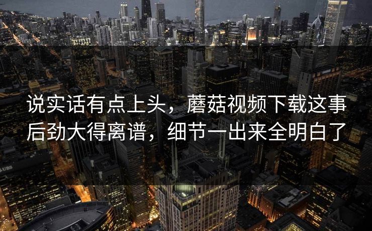 说实话有点上头，蘑菇视频下载这事后劲大得离谱，细节一出来全明白了  第1张