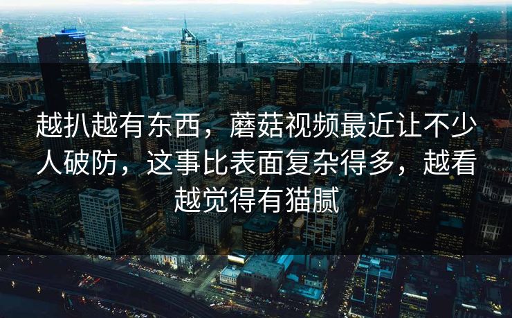 越扒越有东西，蘑菇视频最近让不少人破防，这事比表面复杂得多，越看越觉得有猫腻  第1张