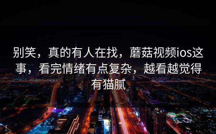 别笑，真的有人在找，蘑菇视频ios这事，看完情绪有点复杂，越看越觉得有猫腻  第1张
