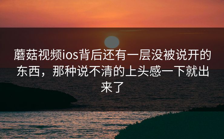 蘑菇视频ios背后还有一层没被说开的东西，那种说不清的上头感一下就出来了  第1张