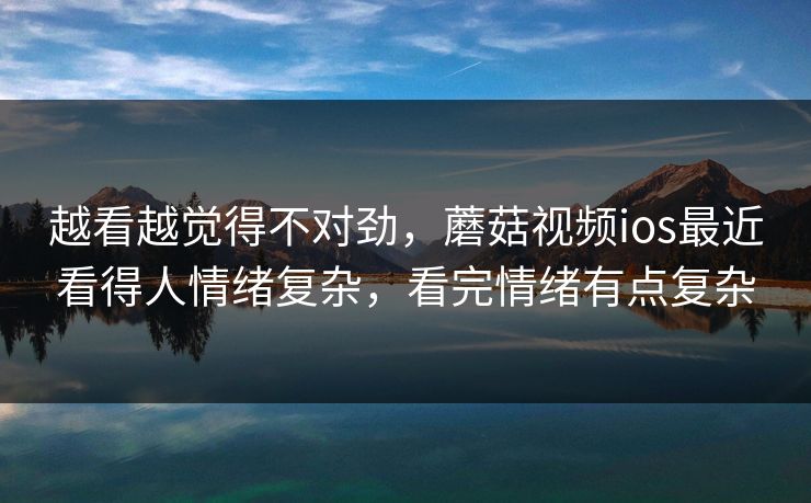 越看越觉得不对劲，蘑菇视频ios最近看得人情绪复杂，看完情绪有点复杂