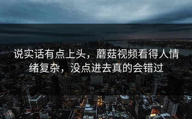 说实话有点上头，蘑菇视频看得人情绪复杂，没点进去真的会错过