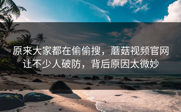 原来大家都在偷偷搜，蘑菇视频官网让不少人破防，背后原因太微妙