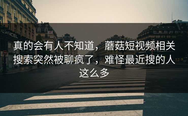 真的会有人不知道，蘑菇短视频相关搜索突然被聊疯了，难怪最近搜的人这么多