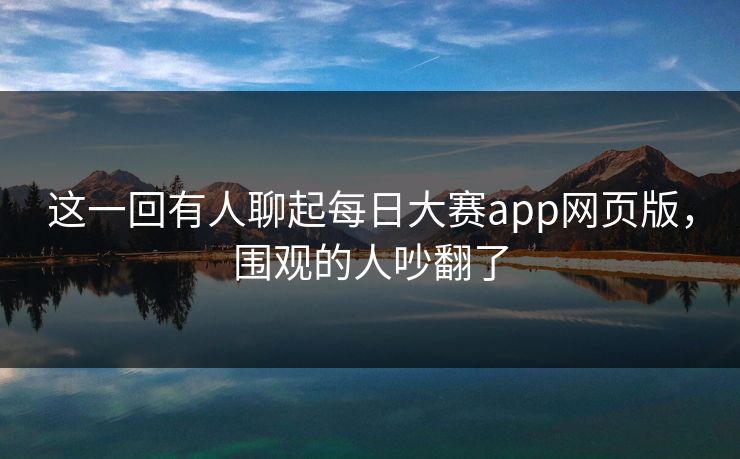 这一回有人聊起每日大赛app网页版，围观的人吵翻了