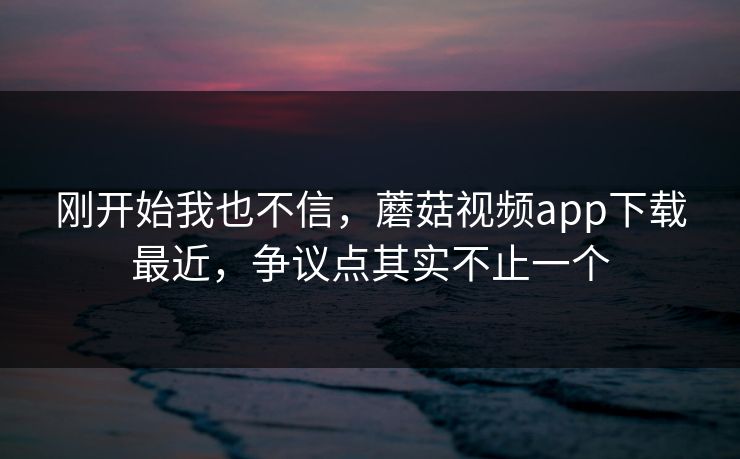 刚开始我也不信，蘑菇视频app下载最近，争议点其实不止一个
