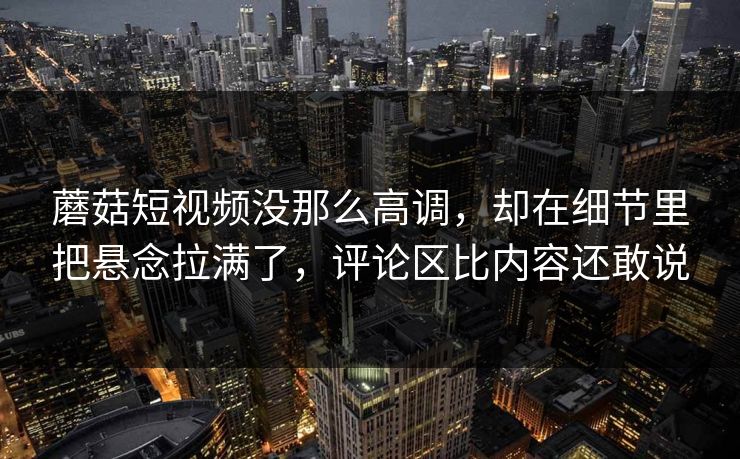蘑菇短视频没那么高调，却在细节里把悬念拉满了，评论区比内容还敢说