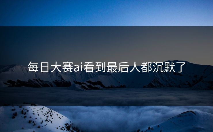 每日大赛ai看到最后人都沉默了