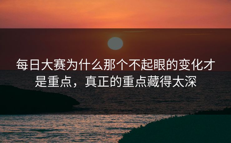 每日大赛为什么那个不起眼的变化才是重点，真正的重点藏得太深