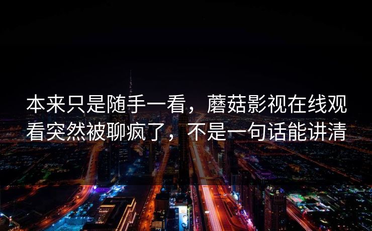 本来只是随手一看，蘑菇影视在线观看突然被聊疯了，不是一句话能讲清