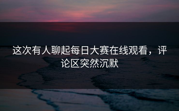 这次有人聊起每日大赛在线观看，评论区突然沉默