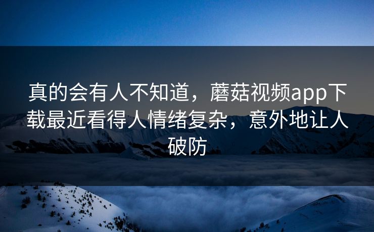 真的会有人不知道，蘑菇视频app下载最近看得人情绪复杂，意外地让人破防