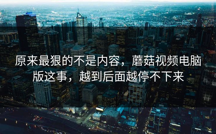 原来最狠的不是内容，蘑菇视频电脑版这事，越到后面越停不下来