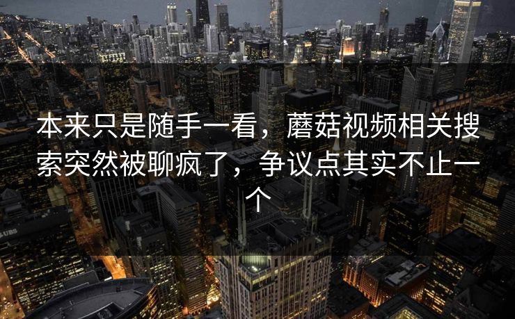 本来只是随手一看，蘑菇视频相关搜索突然被聊疯了，争议点其实不止一个