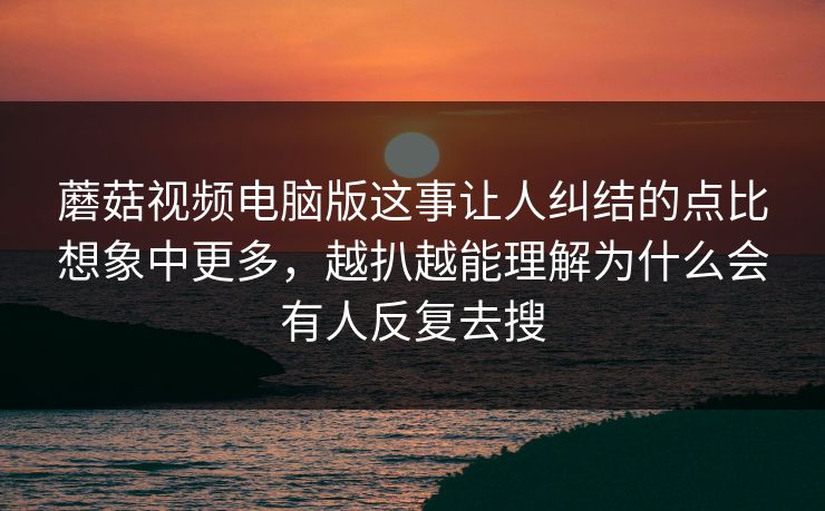蘑菇视频电脑版这事让人纠结的点比想象中更多，越扒越能理解为什么会有人反复去搜